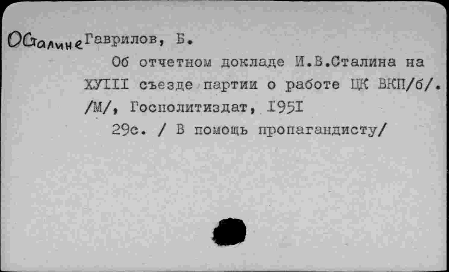 ﻿О&а/»мн€Гав1>илов’ Б*
Об отчетном докладе И.В.Сталина на ХУ1И съезде партии о работе ЦК ВКП/б/. /М/, Госполитиздат, 19%
29с. / В помощь пропагандисту/